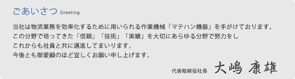 【ごあいさつ】当社は物流業務を効率化するために用いられる作業機械「マテハン機器」を手がけております。この分野で培ってきた「信頼」「技術」「実績」を大切にあらゆる分野で努力をしこれからも社員と共に邁進してまいります。今後とも御愛顧のほど宜しくお願い申し上げます。代表取締役社長　大嶋　康雄